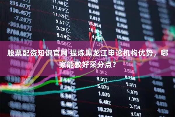 股票配资知识官网 提炼黑龙江申论机构优势，哪家能教好采分点？